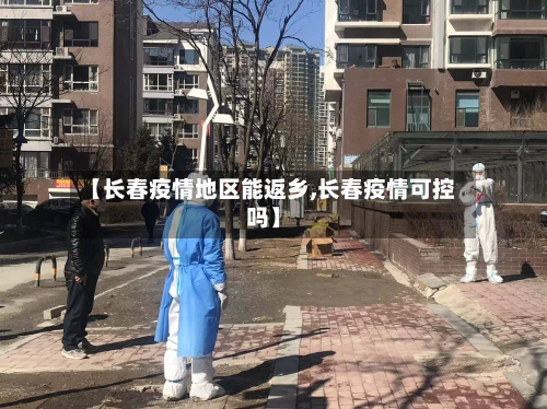 【长春疫情地区能返乡,长春疫情可控吗】