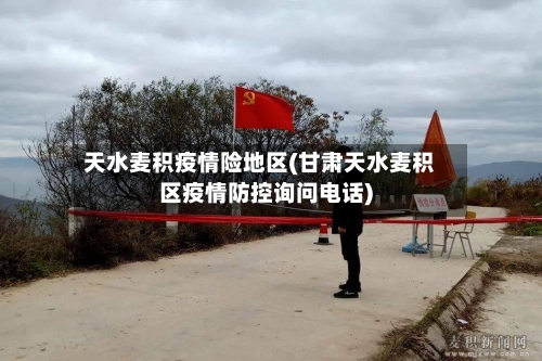 天水麦积疫情险地区(甘肃天水麦积区疫情防控询问电话)