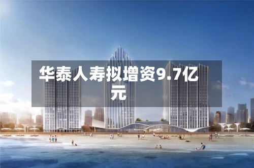 华泰人寿拟增资9.7亿元