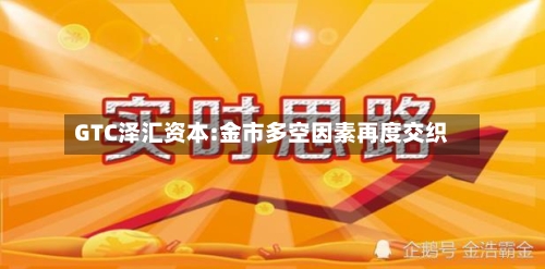 GTC泽汇资本:金市多空因素再度交织