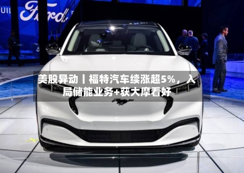 美股异动丨福特汽车续涨超5%，入局储能业务+获大摩看好