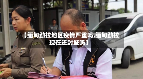 【缅甸勐拉地区疫情严重吗,缅甸勐拉现在还封城吗】