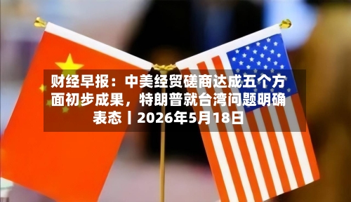 财经早报：中美经贸磋商达成五个方面初步成果，特朗普就台湾问题明确表态丨2026年5月18日