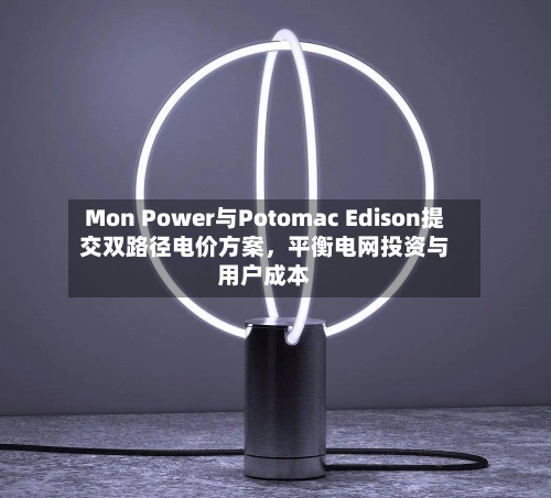 Mon Power与Potomac Edison提交双路径电价方案，平衡电网投资与用户成本