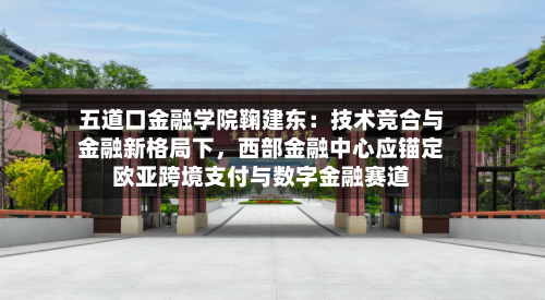 五道口金融学院鞠建东:技术竞合与金融新格局下,西部金融中心应锚定欧亚跨境支付与数字金融赛道
