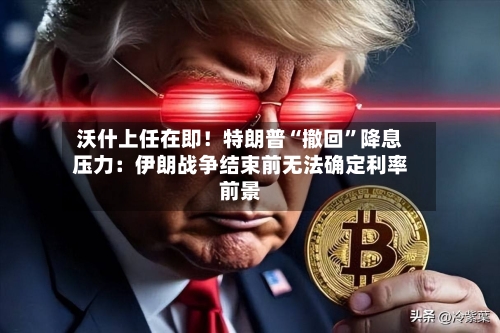 沃什上任在即！特朗普“撤回”降息压力：伊朗战争结束前无法确定利率前景
