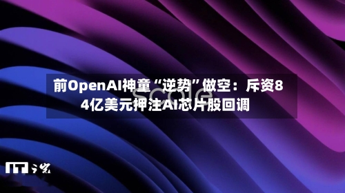 前OpenAI神童“逆势”做空：斥资84亿美元押注AI芯片股回调
