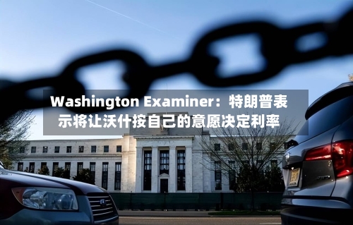 Washington Examiner:特朗普表示将让沃什按自己的意愿决定利率