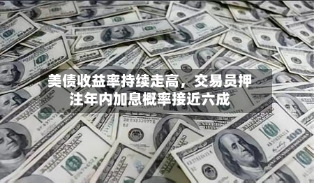 美债收益率持续走高,交易员押注年内加息概率接近六成