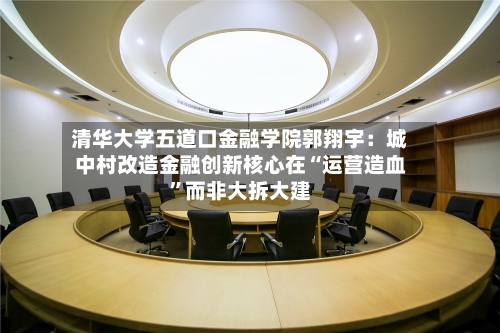 清华大学五道口金融学院郭翔宇：城中村改造金融创新核心在“运营造血”而非大拆大建