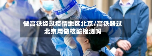 做高铁经过疫情地区北京/高铁路过北京用做核酸检测吗