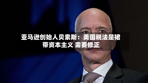 亚马逊创始人贝索斯:美国税法是裙带资本主义 需要修正
