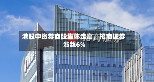 港股中资券商股集体走高,招商证券涨超6%