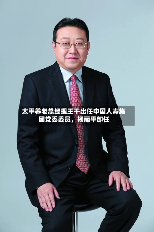 太平养老总经理王干出任中国人寿集团党委委员,杨丽平卸任