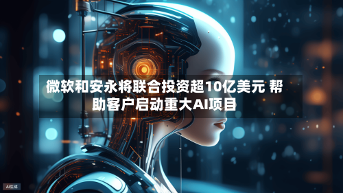 微软和安永将联合投资超10亿美元 帮助客户启动重大AI项目