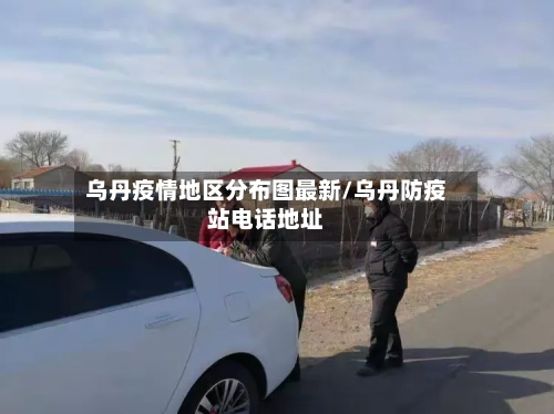 乌丹疫情地区分布图最新/乌丹防疫站电话地址