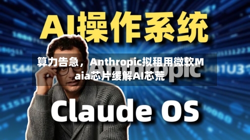 算力告急，Anthropic拟租用微软Maia芯片缓解AI芯荒-第1张图片