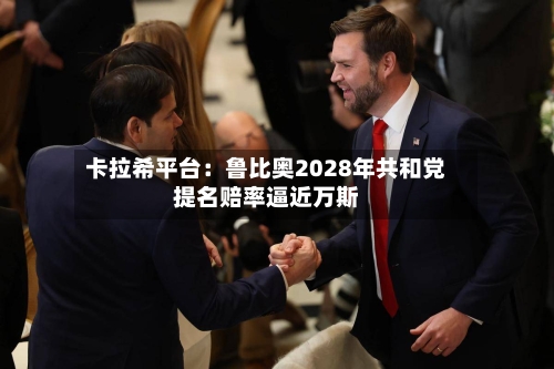 卡拉希平台:鲁比奥2028年共和党提名赔率逼近万斯