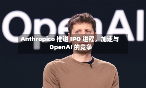 Anthropico 推进 IPO 进程，加速与 OpenAI 的竞争