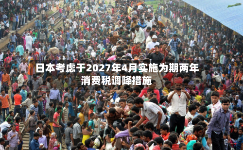 日本考虑于2027年4月实施为期两年消费税调降措施