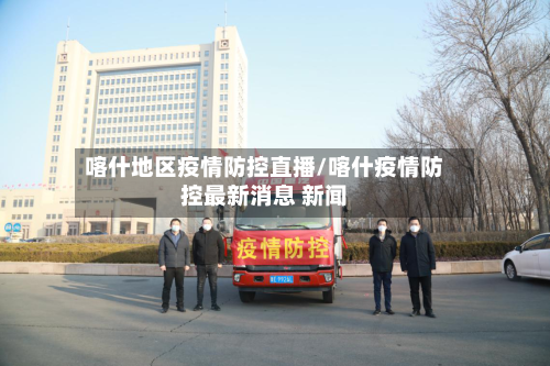喀什地区疫情防控直播/喀什疫情防控最新消息 新闻