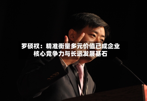 罗硕权:精准衡量多元价值已成企业核心竞争力与长远发展基石