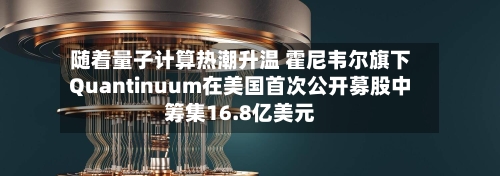 随着量子计算热潮升温 霍尼韦尔旗下Quantinuum在美国首次公开募股中筹集16.8亿美元