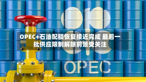OPEC+石油配额恢复接近完成 最后一批供应限制解除前景受关注