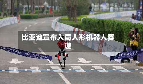 比亚迪宣布入局人形机器人赛道