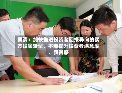 吴清：加快推进投资者回报导向的买方投顾转型，不断提升投资者满意度、获得感