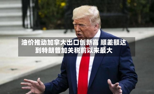 油价推动加拿大出口创新高 顺差额达到特朗普加关税前以来最大