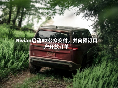 Rivian启动R2公众交付,并向预订用户开放订单