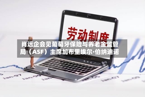 肖远企会见葡萄牙保险与养老金监管局(ASF)主席加布里埃尔·伯纳迪诺