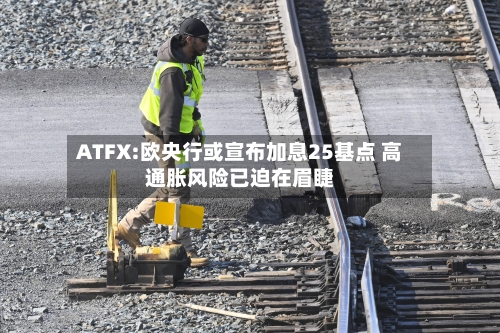ATFX:欧央行或宣布加息25基点 高通胀风险已迫在眉睫