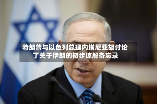特朗普与以色列总理内塔尼亚胡讨论了关于伊朗的初步谅解备忘录