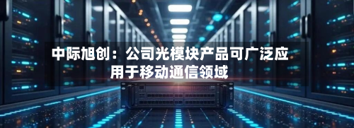 中际旭创:公司光模块产品可广泛应用于移动通信领域