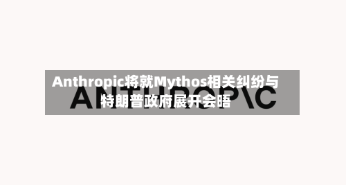 Anthropic将就Mythos相关纠纷与特朗普政府展开会晤