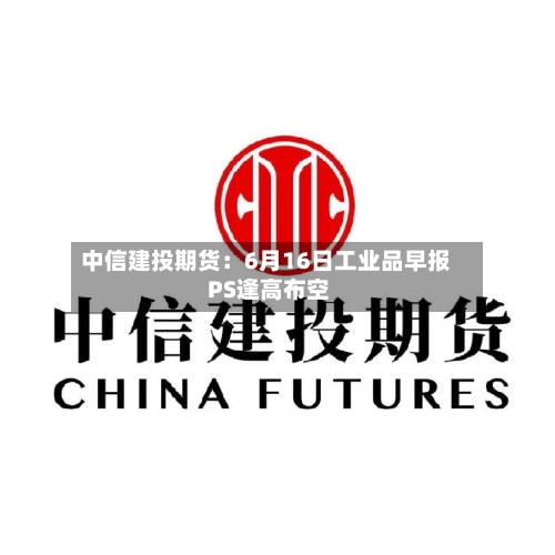 中信建投期货:6月16日工业品早报 PS逢高布空