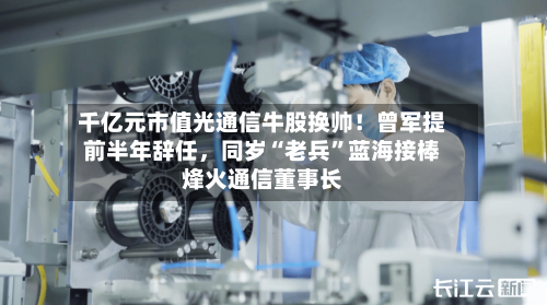 千亿元市值光通信牛股换帅!曾军提前半年辞任,同岁“老兵”蓝海接棒烽火通信董事长