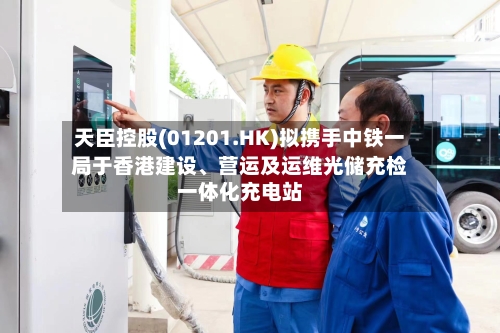 天臣控股(01201.HK)拟携手中铁一局于香港建设、营运及运维光储充检一体化充电站
