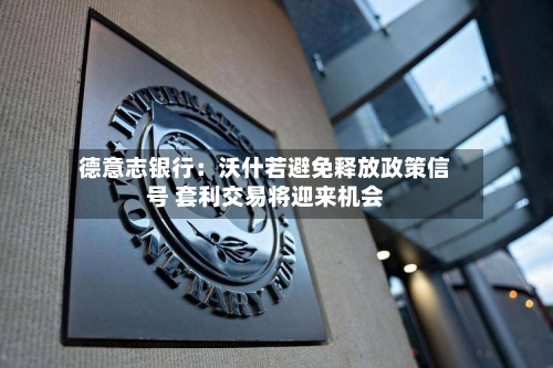 德意志银行:沃什若避免释放政策信号 套利交易将迎来机会