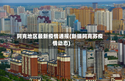 阿克地区最新疫情通报(新疆阿克苏疫情动态)
