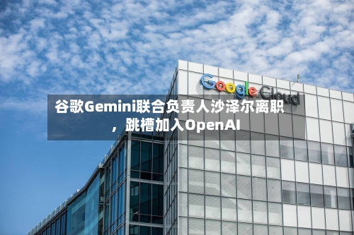 谷歌Gemini联合负责人沙泽尔离职,跳槽加入OpenAI