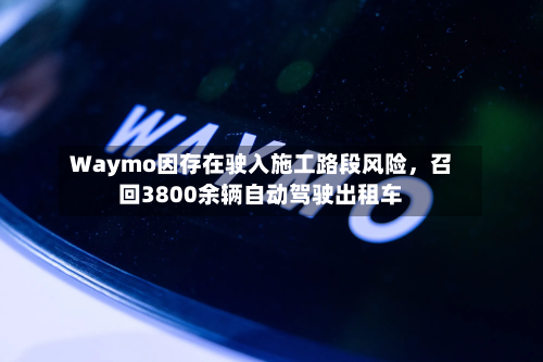 Waymo因存在驶入施工路段风险,召回3800余辆自动驾驶出租车