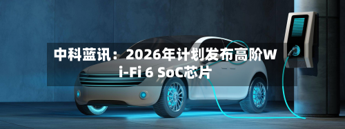 中科蓝讯:2026年计划发布高阶Wi-Fi 6 SoC芯片