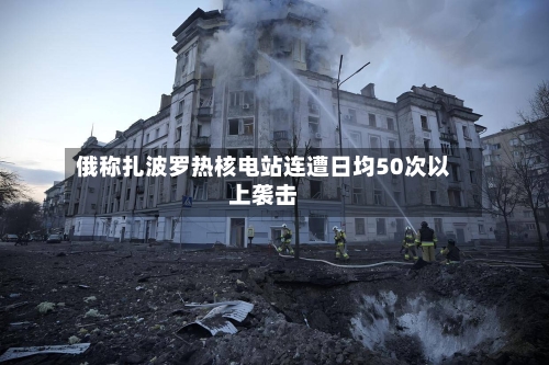 俄称扎波罗热核电站连遭日均50次以上袭击