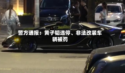 警方通报：黄子韬违停、非法改装车辆被罚