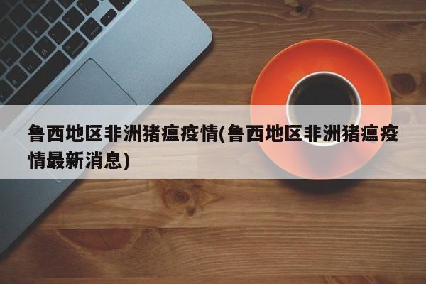 鲁西地区非洲猪瘟疫情(鲁西地区非洲猪瘟疫情最新消息)