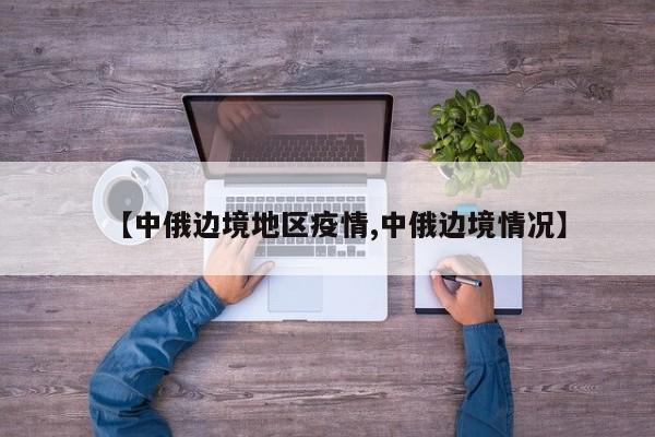 【中俄边境地区疫情,中俄边境情况】