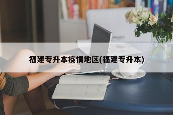 福建专升本疫情地区(福建专升本)